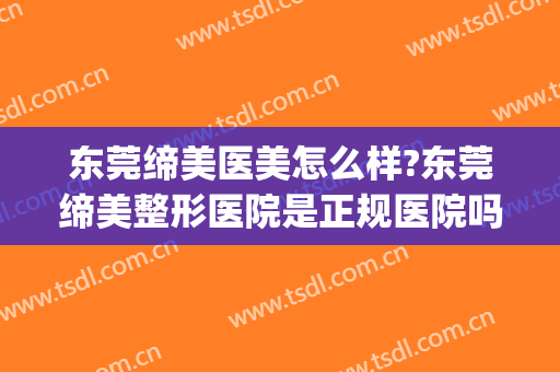 东莞缔美医美怎么样?东莞缔美整形医院是正规医院吗?口碑好不好?(东莞市缔美美容医院怎么样)