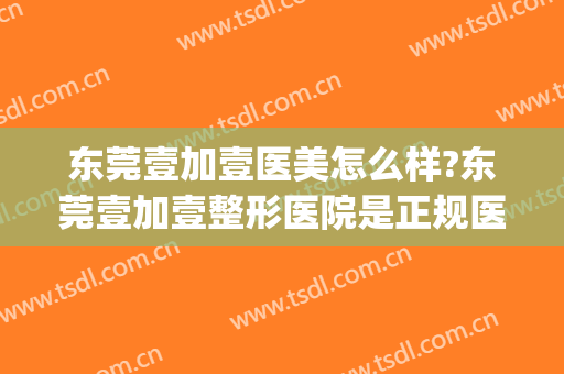 东莞壹加壹医美怎么样?东莞壹加壹整形医院是正规医院吗?可靠吗?(东莞壹加医疗美容医院)
