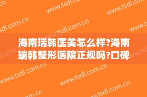 海南瑞韩医美怎么样?海南瑞韩整形医院正规吗?口碑好吗?(瑞韩医疗美容医院正规吗)