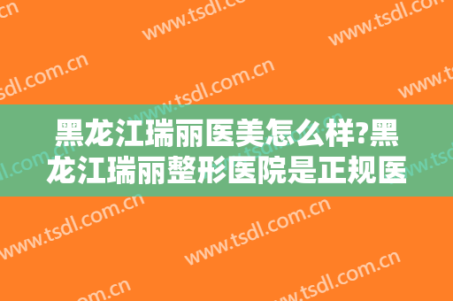 黑龙江瑞丽医美怎么样?黑龙江瑞丽整形医院是正规医院吗?口碑怎么样?