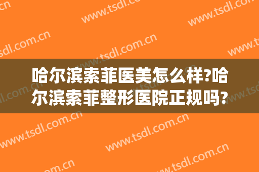 哈尔滨索菲医美怎么样?哈尔滨索菲整形医院正规吗?靠谱吗?(索菲医疗整形医院怎么样)