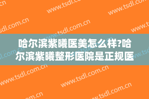 哈尔滨紫曦医美怎么样?哈尔滨紫曦整形医院是正规医院吗?可靠吗?(哈尔滨医美整形哪家好)