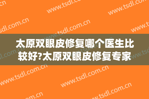 太原双眼皮修复哪个医生比较好?太原双眼皮修复专家排名名单推荐(太原做双眼皮最好的是哪个大夫)