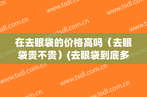 在去眼袋的价格高吗（去眼袋贵不贵）(去眼袋到底多少钱)