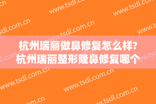 杭州瑞丽做鼻修复怎么样?杭州瑞丽整形隆鼻修复哪个好?(杭州瑞丽整形美容医院)