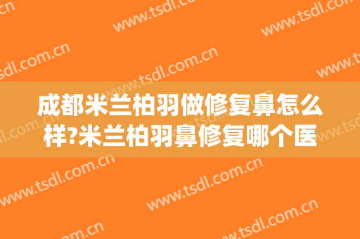成都米兰柏羽做修复鼻怎么样?米兰柏羽鼻修复哪个医生好?(小哥哥在做作业的拼音怎么写)