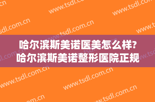 哈尔滨斯美诺医美怎么样?哈尔滨斯美诺整形医院正规吗?靠谱吗?(哈尔滨诺伊美医疗美容医院)