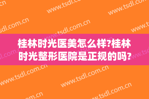 桂林时光医美怎么样?桂林时光整形医院是正规的吗?口碑怎么样?(桂林美容整形医院哪家好)