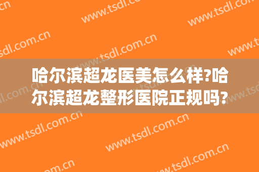 哈尔滨超龙医美怎么样?哈尔滨超龙整形医院正规吗?靠谱吗?(哈尔滨超龙医疗美容医院怎么样)