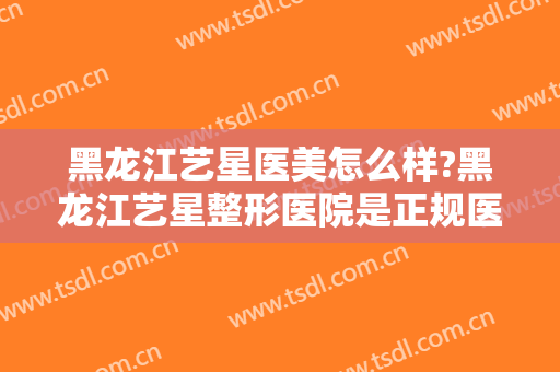 黑龙江艺星医美怎么样?黑龙江艺星整形医院是正规医院吗?口碑好不好?