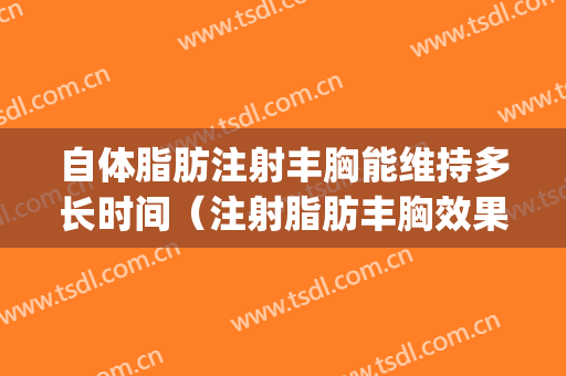 自体脂肪注射丰胸能维持多长时间（注射脂肪丰胸效果可以维持多久）(自体脂肪丰胸要打几天消炎针)