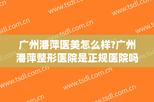 广州潘萍医美怎么样?广州潘萍整形医院是正规医院吗?靠谱吗?(广州哪家医美机构比较好)