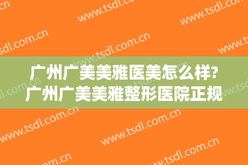 广州广美美雅医美怎么样?广州广美美雅整形医院正规吗?可靠吗?(广州广美医院整形医院)