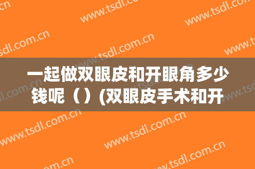 一起做双眼皮和开眼角多少钱呢（）(双眼皮手术和开眼角多少钱)