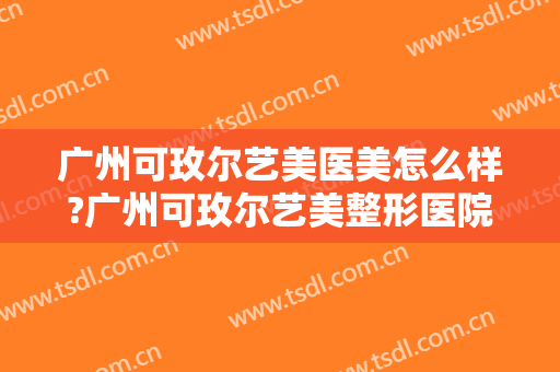 广州可玫尔艺美医美怎么样?广州可玫尔艺美整形医院是正规的吗?靠谱吗?