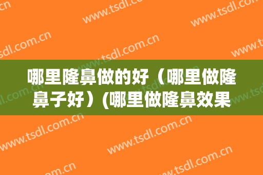 哪里隆鼻做的好（哪里做隆鼻子好）(哪里做隆鼻效果好)