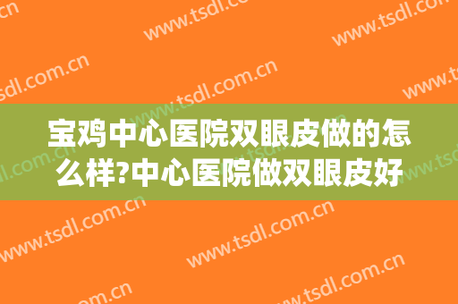 宝鸡中心医院双眼皮做的怎么样?中心医院做双眼皮好吗?附案例(宝鸡哪家医院做双眼皮最好)