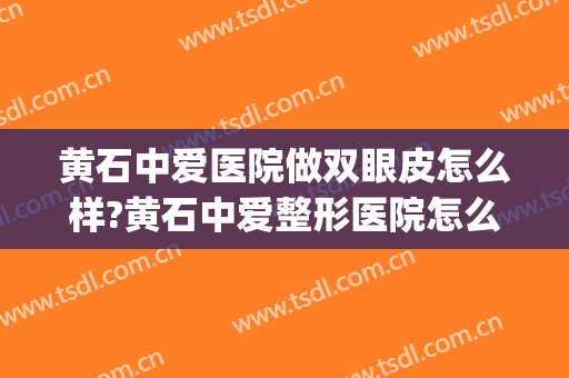 黄石中爱医院做双眼皮怎么样?黄石中爱整形医院怎么样?附案例(黄石中爱整形招聘)