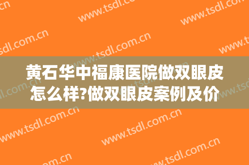 黄石华中福康医院做双眼皮怎么样?做双眼皮案例及价格(深圳福华做双眼皮怎么样)