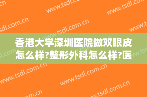 香港大学深圳医院做双眼皮怎么样?整形外科怎么样?医院很负责!(香港大学深圳医院有整形科吗)