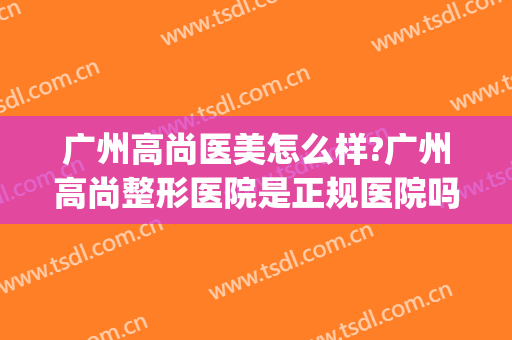 广州高尚医美怎么样?广州高尚整形医院是正规医院吗?靠谱吗?(广州有哪些正规整容医院比较好)