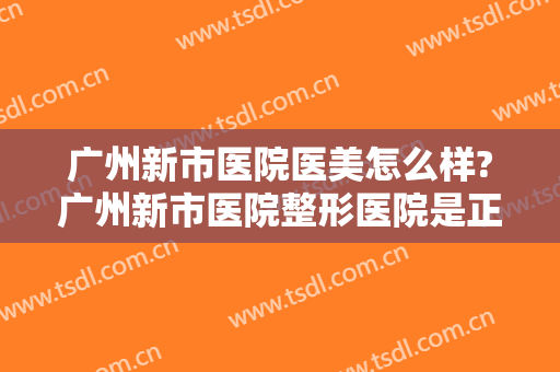 广州新市医院医美怎么样?广州新市医院整形医院是正规医院吗?靠谱吗?