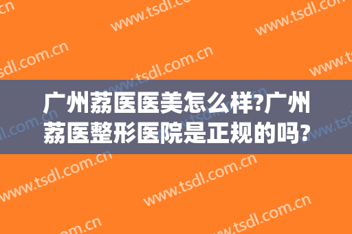 广州荔医医美怎么样?广州荔医整形医院是正规的吗?靠谱吗?(广州荔医医疗美容门诊部怎么样)