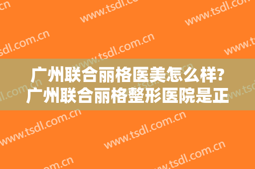 广州联合丽格医美怎么样?广州联合丽格整形医院是正规医院吗?靠谱吗?