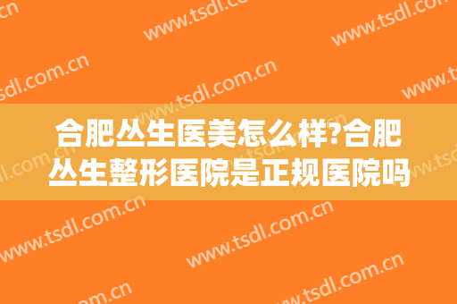 合肥丛生医美怎么样?合肥丛生整形医院是正规医院吗?医院简介?(合肥医美整形美容医院怎么样)
