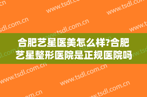 合肥艺星医美怎么样?合肥艺星整形医院是正规医院吗?靠谱吗?(合肥艺星整形美容医院)