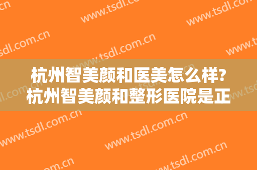 杭州智美颜和医美怎么样?杭州智美颜和整形医院是正规的吗?靠谱吗?