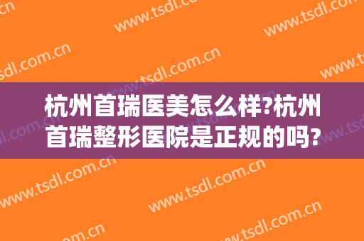 杭州首瑞医美怎么样?杭州首瑞整形医院是正规的吗?靠谱吗?(杭州瑞晶整形美容医院可靠吗)