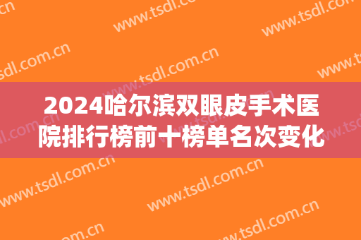 2024哈尔滨双眼皮手术医院排行榜前十榜单名次变化!名气很大!(哈尔滨哪家医院做双眼皮最好)