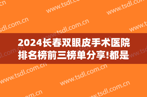 2024长春双眼皮手术医院排名榜前三榜单分享!都是大佬!(长春 双眼皮)
