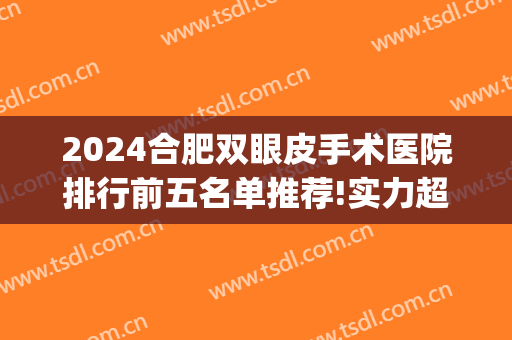 2024合肥双眼皮手术医院排行前五名单推荐!实力超强!(合肥做双眼皮最好的医院)
