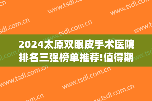 2024太原双眼皮手术医院排名三强榜单推荐!值得期待!(太原眼科医院做双眼皮的价格是多少呢)