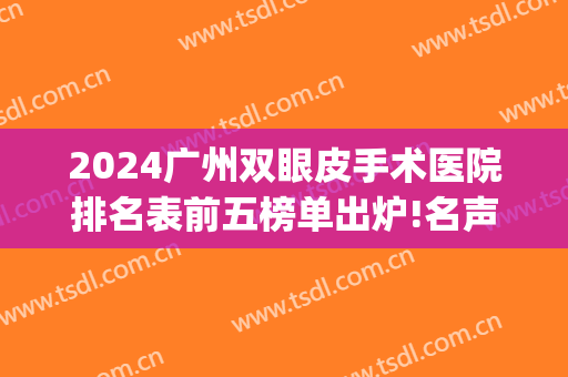2024广州双眼皮手术医院排名表前五榜单出炉!名声在外!(广州双眼皮医院排行)