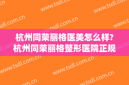 杭州同荣丽格医美怎么样?杭州同荣丽格整形医院正规吗?靠谱吗?(杭州丽都和美整形医院好不好)