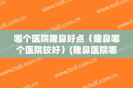 哪个医院隆鼻好点（隆鼻哪个医院较好）(隆鼻医院哪家比较好)