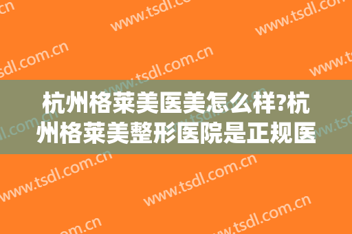 杭州格莱美医美怎么样?杭州格莱美整形医院是正规医院吗?靠谱吗?(杭州格莱美医疗美容医)