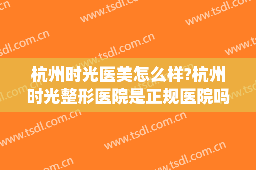 杭州时光医美怎么样?杭州时光整形医院是正规医院吗?靠谱吗?(杭州时光美容医院是公立还是私立)