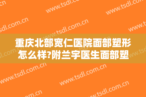 重庆北部宽仁医院面部塑形怎么样?附兰宇医生面部塑形提升案例及价格