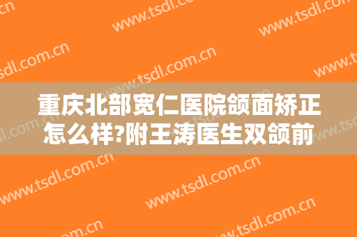 重庆北部宽仁医院颌面矫正怎么样?附王涛医生双颌前突矫正案例及价格