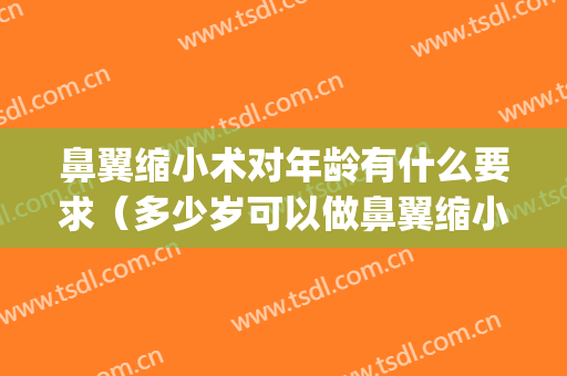 鼻翼缩小术对年龄有什么要求（多少岁可以做鼻翼缩小）(鼻翼缩小手术几岁能做)