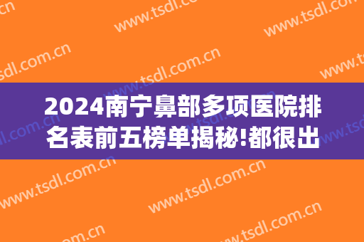 2024南宁鼻部多项医院排名表前五榜单揭秘!都很出名!(广西鼻科医院排名)