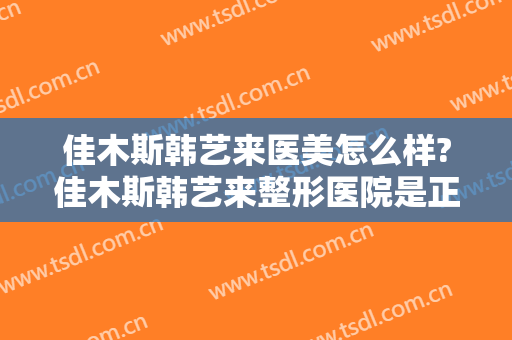 佳木斯韩艺来医美怎么样?佳木斯韩艺来整形医院是正规医院吗?口碑怎么样?
