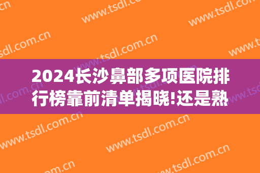 2024长沙鼻部多项医院排行榜靠前清单揭晓!还是熟悉的面孔!(长沙哪家医院做鼻子最专业)