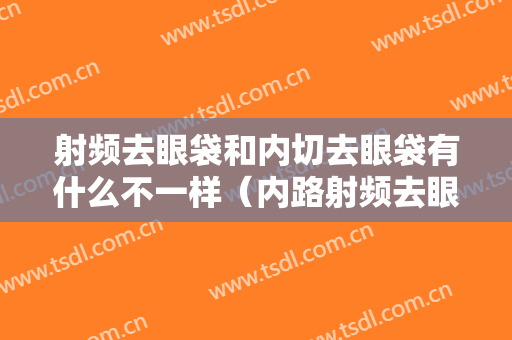 射频去眼袋和内切去眼袋有什么不一样（内路射频去眼袋和内切去眼袋有什么区别）