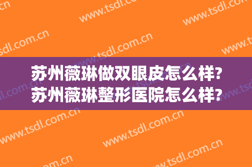 苏州薇琳做双眼皮怎么样?苏州薇琳整形医院怎么样?附案例(苏州薇琳医疗美容医院是正规医院吗)