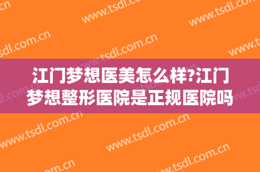 江门梦想医美怎么样?江门梦想整形医院是正规医院吗?靠谱吗?(江门哪里做医美比较好)